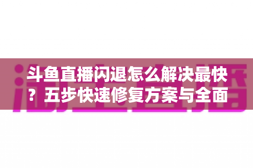 斗鱼直播闪退怎么解决最快？五步快速修复方案与全面排查指南助你畅享直播
