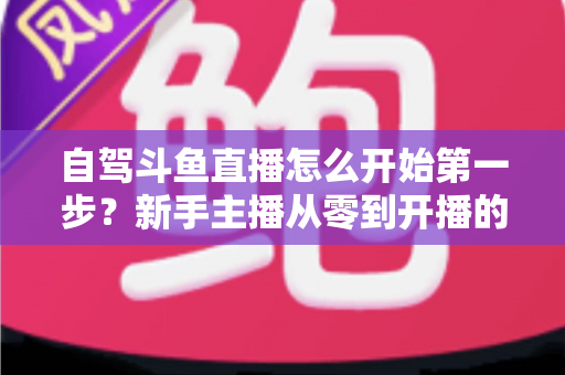 自驾斗鱼直播怎么开始第一步?新手主播从零到开播的完整实战指南 自驾斗鱼直播怎么开始第一步?新手主播从零到开播的完整实战指南