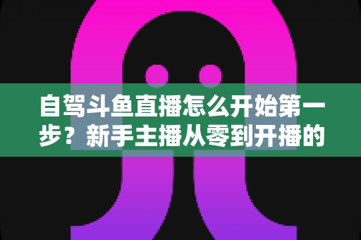 自驾斗鱼直播怎么开始第一步？新手主播从零到开播的完整实战指南