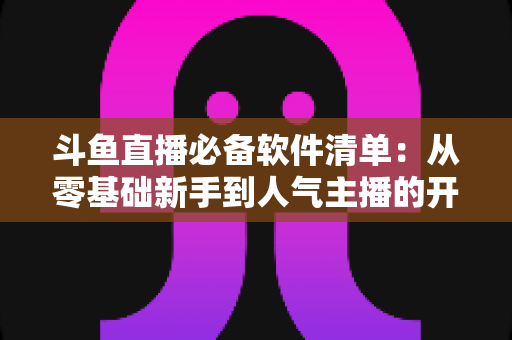 斗鱼直播必备软件清单：从零基础新手到人气主播的开播装备全攻略