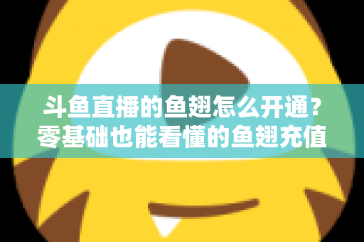 斗鱼直播的鱼翅怎么开通?零基础也能看懂的鱼翅充值开通全流程与实用避坑指南 斗鱼直播的鱼翅怎么开通?零基础也能看懂的鱼翅充值开通全流程与实用避坑指南