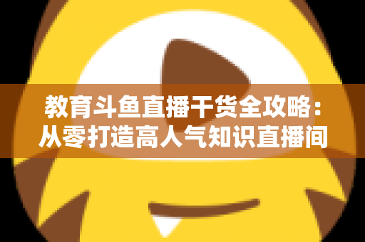 教育斗鱼直播干货全攻略：从零打造高人气知识直播间的实战技巧与运营指南