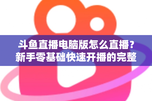 斗鱼直播电脑版怎么直播?新手零基础快速开播的完整教程指南 斗鱼直播电脑版怎么直播?新手零基础快速开播的完整教程指南