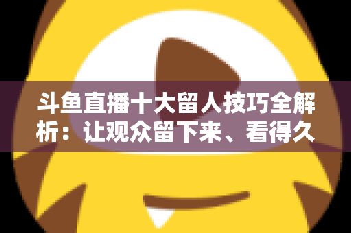 斗鱼直播十大留人技巧全解析：让观众留下来、看得久、回得来的实战指南