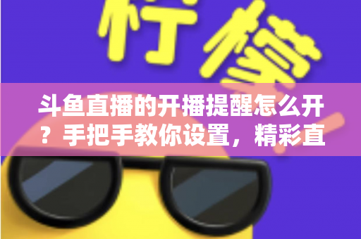 斗鱼直播的开播提醒怎么开？手把手教你设置，精彩直播再也不错过！