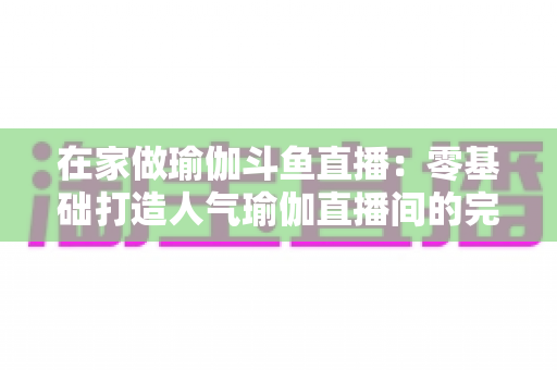 在家做瑜伽斗鱼直播:零基础打造人气瑜伽直播间的完整实战指南 在家做瑜伽斗鱼直播:零基础打造人气瑜伽直播间的完整实战指南