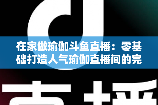 在家做瑜伽斗鱼直播:零基础打造人气瑜伽直播间的完整实战指南 在家做瑜伽斗鱼直播:零基础打造人气瑜伽直播间的完整实战指南