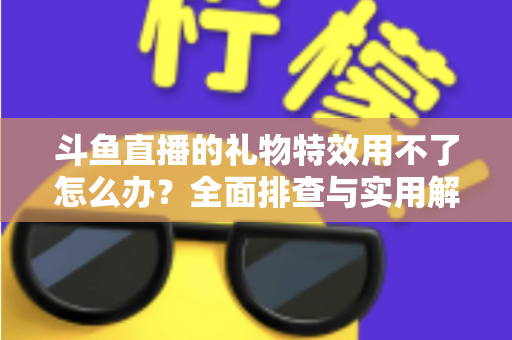 斗鱼直播的礼物特效用不了怎么办？全面排查与实用解决指南