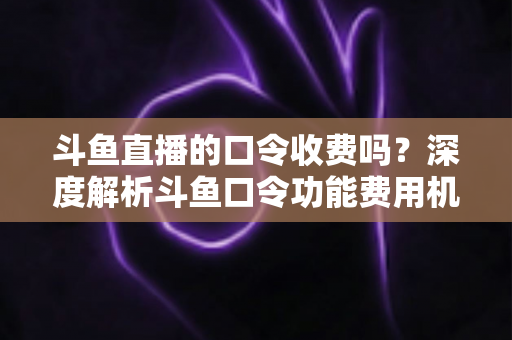 斗鱼直播的口令收费吗？深度解析斗鱼口令功能费用机制与实用使用指南