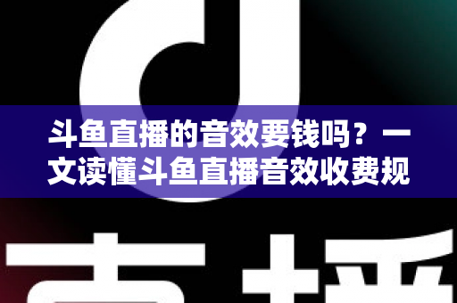 斗鱼直播的音效要钱吗？一文读懂斗鱼直播音效收费规则与免费使用攻略