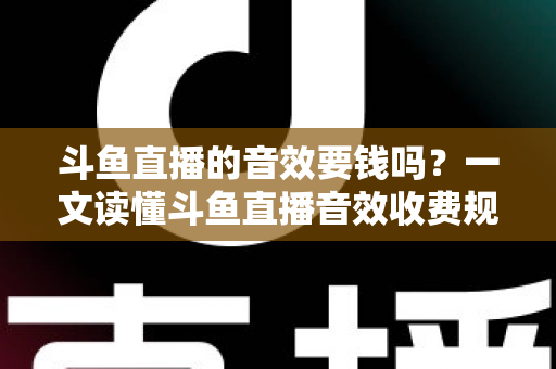 斗鱼直播的音效要钱吗？一文读懂斗鱼直播音效收费规则与免费使用攻略