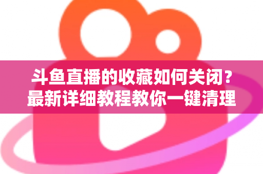 斗鱼直播的收藏如何关闭？最新详细教程教你一键清理收藏列表的实用指南