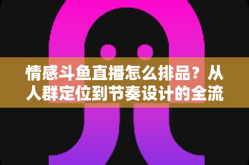 情感斗鱼直播怎么排品？从人群定位到节奏设计的全流程实战指南