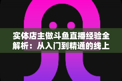 实体店主做斗鱼直播经验全解析：从入门到精通的线上线下引流实战指南