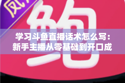 学习斗鱼直播话术怎么写：新手主播从零基础到开口成章的实战指南