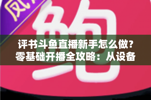 评书斗鱼直播新手怎么做？零基础开播全攻略：从设备准备到涨粉变现的完整指南