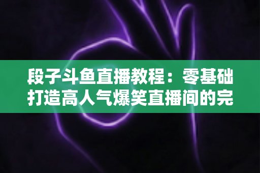 段子斗鱼直播教程：零基础打造高人气爆笑直播间的完整攻略