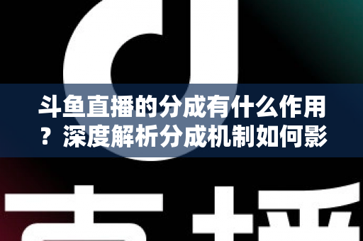 斗鱼直播的分成有什么作用？深度解析分成机制如何影响主播收益、平台生态与直播行业发展
