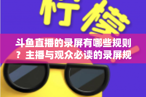 斗鱼直播的录屏有哪些规则?主播与观众必读的录屏规范全解析 斗鱼直播的录屏有哪些规则?主播与观众必读的录屏规范全解析
