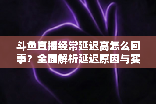 斗鱼直播经常延迟高怎么回事？全面解析延迟原因与实用解决方案