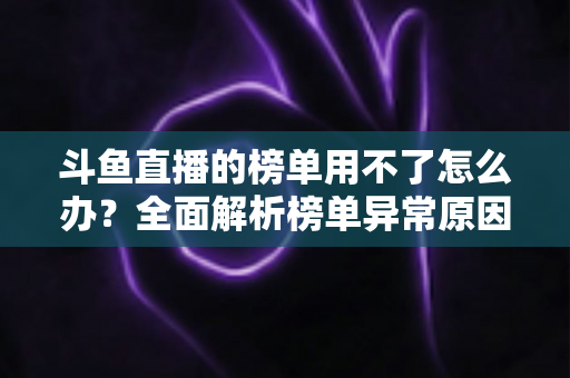 斗鱼直播的榜单用不了怎么办？全面解析榜单异常原因与实用解决指南
