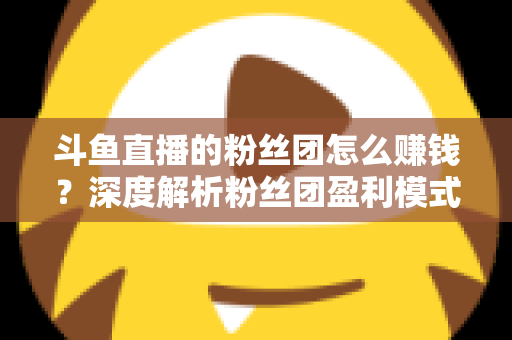 斗鱼直播的粉丝团怎么赚钱？深度解析粉丝团盈利模式与运营实战指南