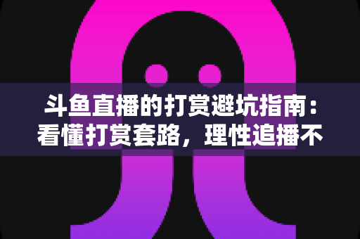 斗鱼直播的打赏避坑指南：看懂打赏套路，理性追播不花冤枉钱