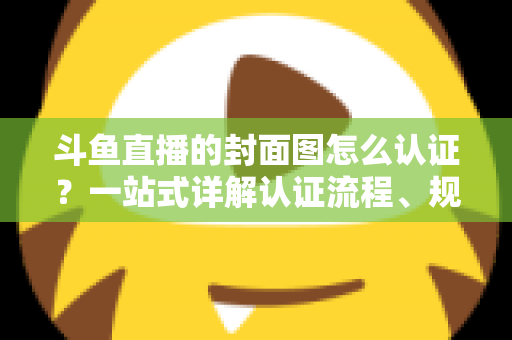 斗鱼直播的封面图怎么认证？一站式详解认证流程、规范要求与实用技巧