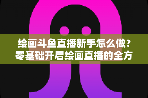 绘画斗鱼直播新手怎么做？零基础开启绘画直播的全方位实战指南