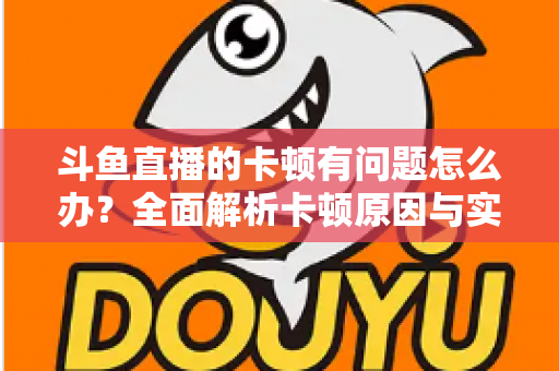 斗鱼直播的卡顿有问题怎么办？全面解析卡顿原因与实用解决方案，助你畅享流畅观影体验