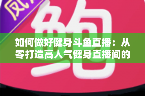 如何做好健身斗鱼直播:从零打造高人气健身直播间的全方位实战指南 如何做好健身斗鱼直播:从零打造高人气健身直播间的全方位实战指南