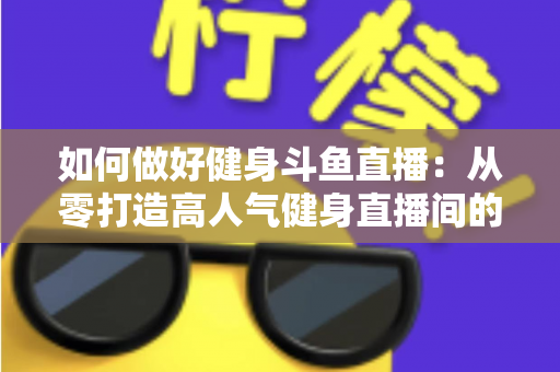 如何做好健身斗鱼直播：从零打造高人气健身直播间的全方位实战指南