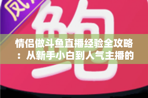情侣做斗鱼直播经验全攻略：从新手小白到人气主播的实战指南