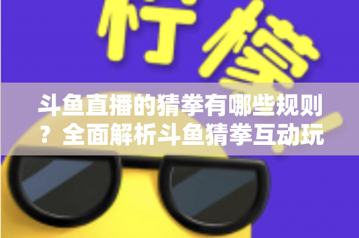 斗鱼直播的猜拳有哪些规则？全面解析斗鱼猜拳互动玩法与参与技巧