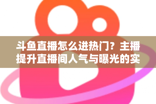 斗鱼直播怎么进热门？主播提升直播间人气与曝光的实战全攻略
