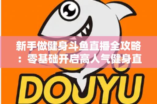 新手做健身斗鱼直播全攻略：零基础开启高人气健身直播间的实战指南