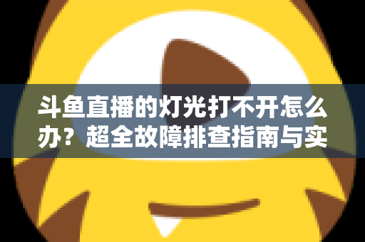 斗鱼直播的灯光打不开怎么办？超全故障排查指南与实用解决方法一览