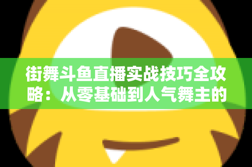 街舞斗鱼直播实战技巧全攻略：从零基础到人气舞主的进阶指南