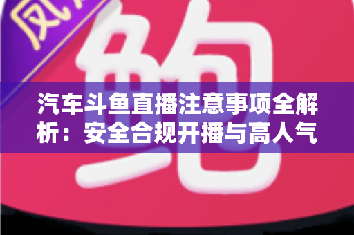 汽车斗鱼直播注意事项全解析：安全合规开播与高人气车载直播间打造指南