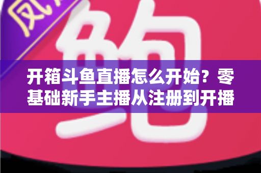 开箱斗鱼直播怎么开始？零基础新手主播从注册到开播的全流程实战指南