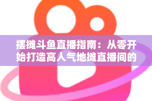 摆摊斗鱼直播指南:从零开始打造高人气地摊直播间的实战手册 摆摊斗鱼直播指南:从零开始打造高人气地摊直播间的实战手册