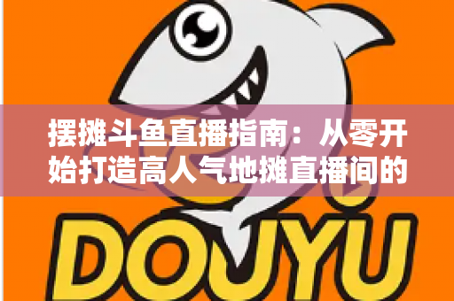 摆摊斗鱼直播指南：从零开始打造高人气地摊直播间的实战手册