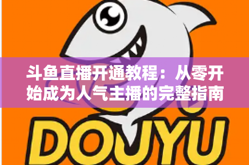 斗鱼直播开通教程:从零开始成为人气主播的完整指南 斗鱼直播开通教程:从零开始成为人气主播的完整指南