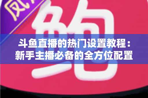 斗鱼直播的热门设置教程:新手主播必备的全方位配置指南 斗鱼直播的热门设置教程:新手主播必备的全方位配置指南