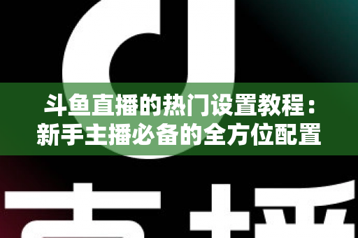 斗鱼直播的热门设置教程：新手主播必备的全方位配置指南