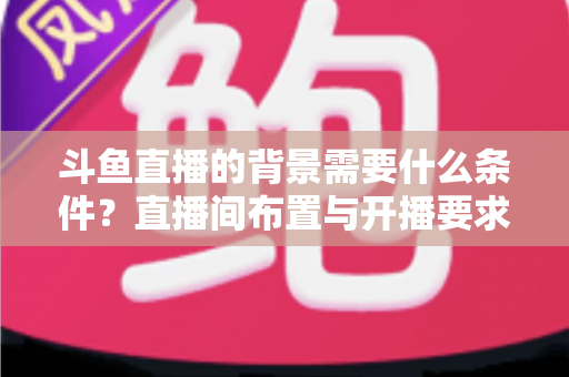 斗鱼直播的背景需要什么条件？直播间布置与开播要求全解析