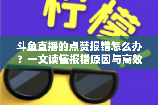 斗鱼直播的点赞报错怎么办？一文读懂报错原因与高效解决方法