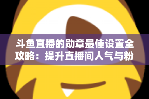 斗鱼直播的勋章最佳设置全攻略：提升直播间人气与粉丝粘性的必备指南