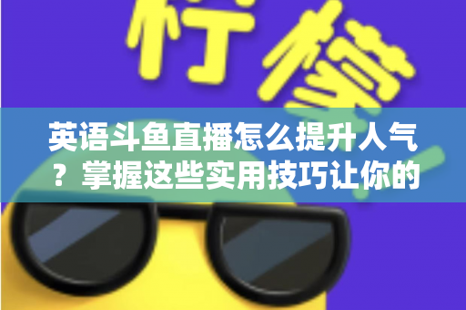 英语斗鱼直播怎么提升人气？掌握这些实用技巧让你的直播间快速涨粉