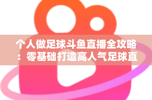 个人做足球斗鱼直播全攻略：零基础打造高人气足球直播间的实战秘籍